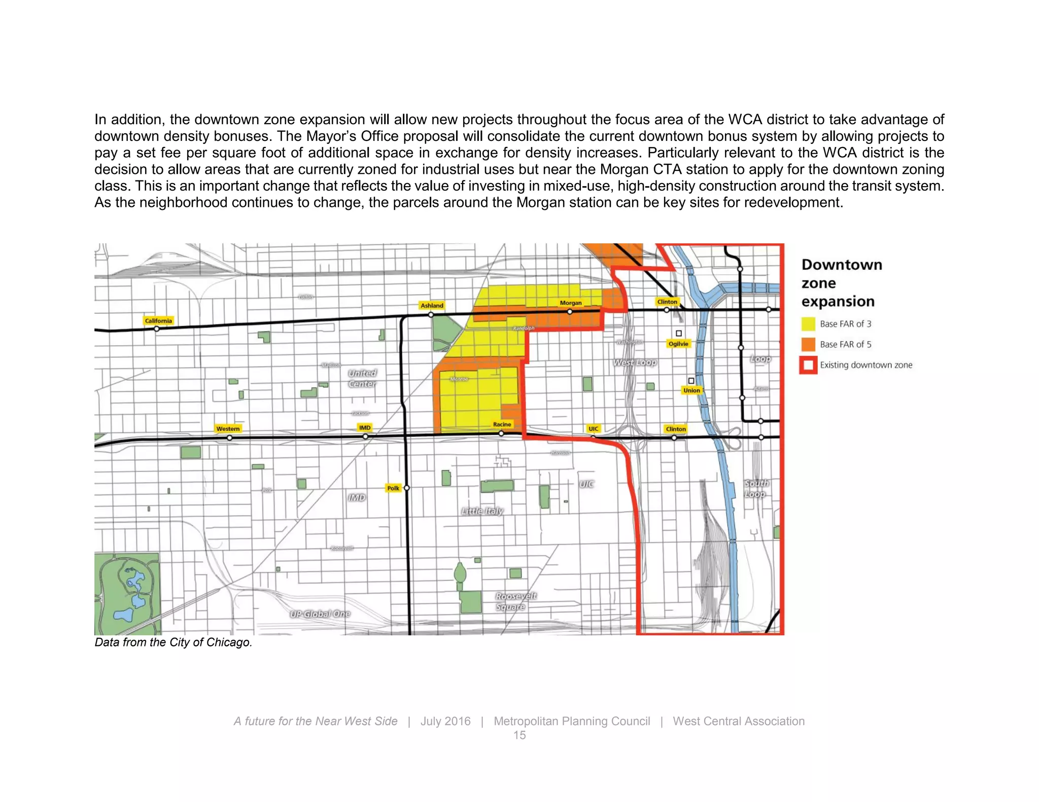 A future for the Near West Side | July 2016 | Metropolitan Planning Council | West Central Association
15
In addition, the downtown zone expansion will allow new projects throughout the focus area of the WCA district to take advantage of
downtown density bonuses. The Mayor’s Office proposal will consolidate the current downtown bonus system by allowing projects to
pay a set fee per square foot of additional space in exchange for density increases. Particularly relevant to the WCA district is the
decision to allow areas that are currently zoned for industrial uses but near the Morgan CTA station to apply for the downtown zoning
class. This is an important change that reflects the value of investing in mixed-use, high-density construction around the transit system.
As the neighborhood continues to change, the parcels around the Morgan station can be key sites for redevelopment.
Data from the City of Chicago.
 