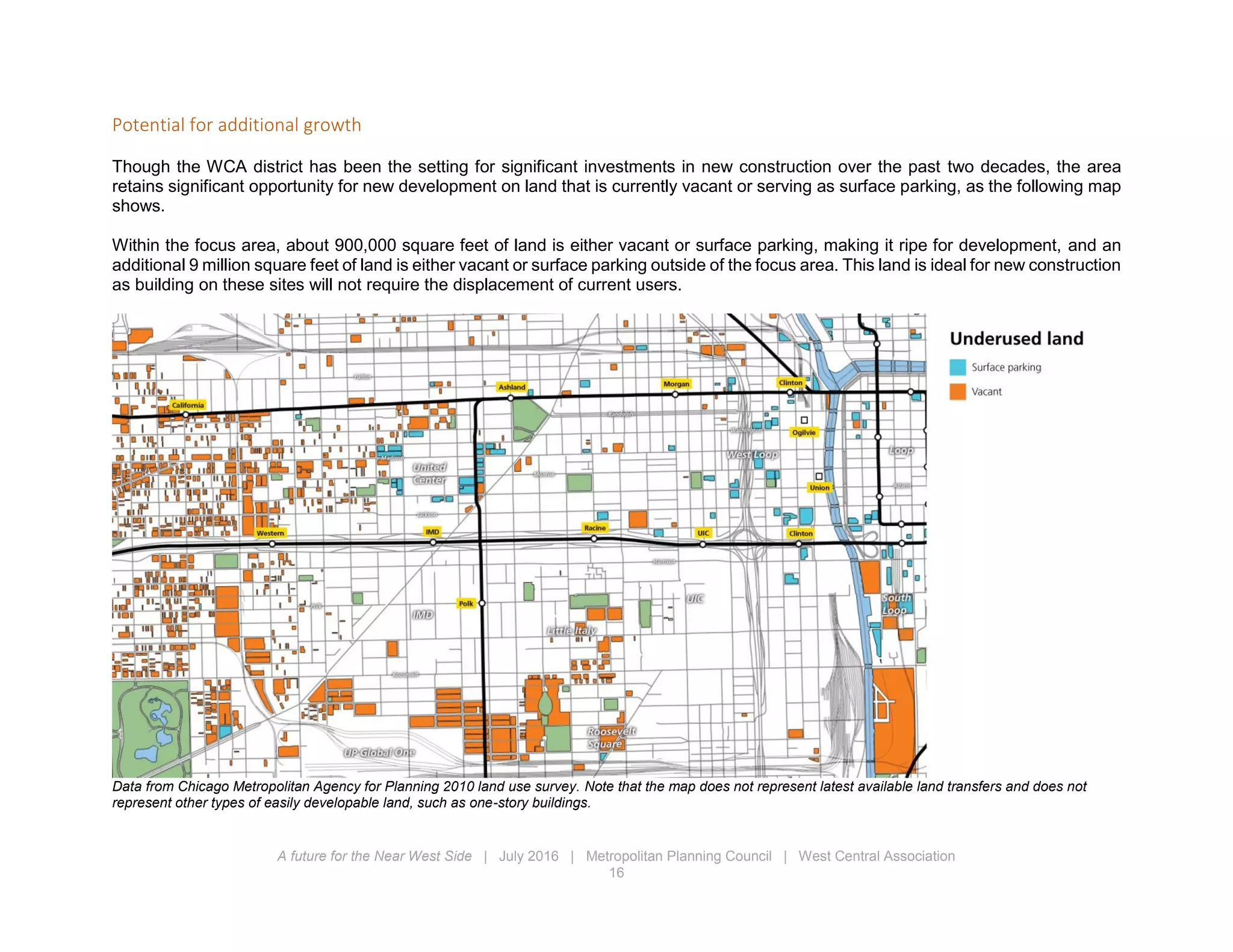 A future for the Near West Side | July 2016 | Metropolitan Planning Council | West Central Association
16
Potential for additional growth
Though the WCA district has been the setting for significant investments in new construction over the past two decades, the area
retains significant opportunity for new development on land that is currently vacant or serving as surface parking, as the following map
shows.
Within the focus area, about 900,000 square feet of land is either vacant or surface parking, making it ripe for development, and an
additional 9 million square feet of land is either vacant or surface parking outside of the focus area. This land is ideal for new construction
as building on these sites will not require the displacement of current users.
Data from Chicago Metropolitan Agency for Planning 2010 land use survey. Note that the map does not represent latest available land transfers and does not
represent other types of easily developable land, such as one-story buildings.
 