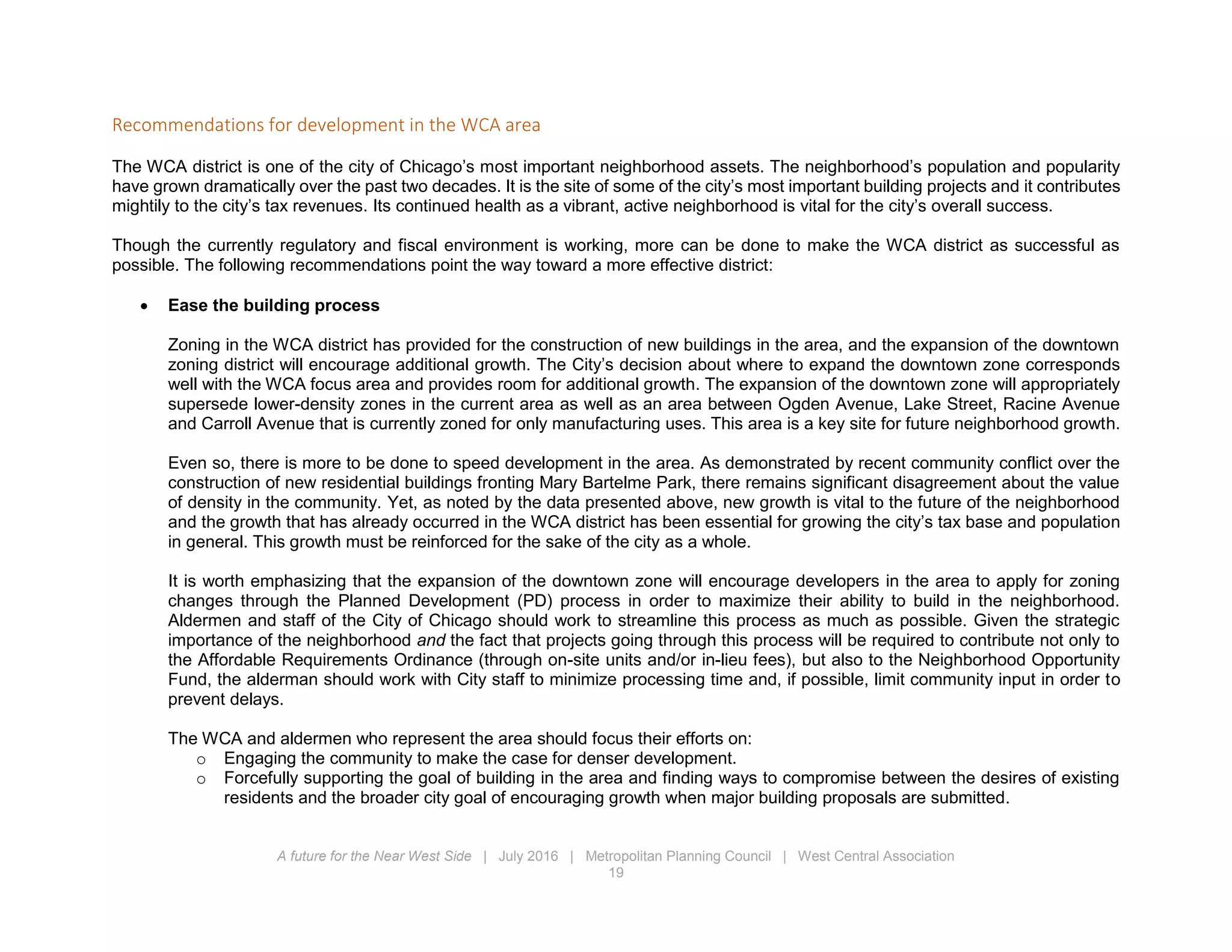 A future for the Near West Side | July 2016 | Metropolitan Planning Council | West Central Association
19
Recommendations for development in the WCA area
The WCA district is one of the city of Chicago’s most important neighborhood assets. The neighborhood’s population and popularity
have grown dramatically over the past two decades. It is the site of some of the city’s most important building projects and it contributes
mightily to the city’s tax revenues. Its continued health as a vibrant, active neighborhood is vital for the city’s overall success.
Though the currently regulatory and fiscal environment is working, more can be done to make the WCA district as successful as
possible. The following recommendations point the way toward a more effective district:
 Ease the building process
Zoning in the WCA district has provided for the construction of new buildings in the area, and the expansion of the downtown
zoning district will encourage additional growth. The City’s decision about where to expand the downtown zone corresponds
well with the WCA focus area and provides room for additional growth. The expansion of the downtown zone will appropriately
supersede lower-density zones in the current area as well as an area between Ogden Avenue, Lake Street, Racine Avenue
and Carroll Avenue that is currently zoned for only manufacturing uses. This area is a key site for future neighborhood growth.
Even so, there is more to be done to speed development in the area. As demonstrated by recent community conflict over the
construction of new residential buildings fronting Mary Bartelme Park, there remains significant disagreement about the value
of density in the community. Yet, as noted by the data presented above, new growth is vital to the future of the neighborhood
and the growth that has already occurred in the WCA district has been essential for growing the city’s tax base and population
in general. This growth must be reinforced for the sake of the city as a whole.
It is worth emphasizing that the expansion of the downtown zone will encourage developers in the area to apply for zoning
changes through the Planned Development (PD) process in order to maximize their ability to build in the neighborhood.
Aldermen and staff of the City of Chicago should work to streamline this process as much as possible. Given the strategic
importance of the neighborhood and the fact that projects going through this process will be required to contribute not only to
the Affordable Requirements Ordinance (through on-site units and/or in-lieu fees), but also to the Neighborhood Opportunity
Fund, the alderman should work with City staff to minimize processing time and, if possible, limit community input in order to
prevent delays.
The WCA and aldermen who represent the area should focus their efforts on:
o Engaging the community to make the case for denser development.
o Forcefully supporting the goal of building in the area and finding ways to compromise between the desires of existing
residents and the broader city goal of encouraging growth when major building proposals are submitted.
 
