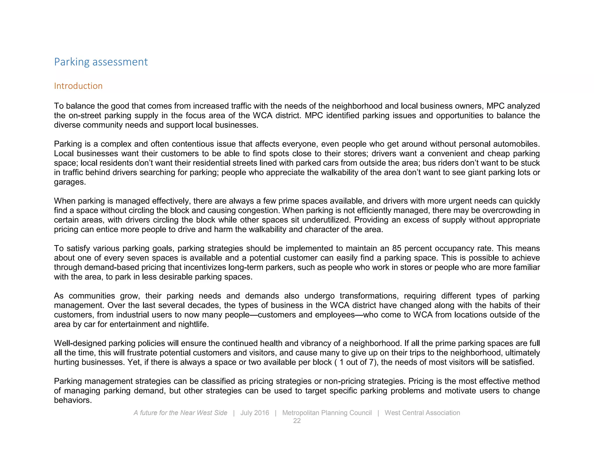 A future for the Near West Side | July 2016 | Metropolitan Planning Council | West Central Association
22
Parking assessment
Introduction
To balance the good that comes from increased traffic with the needs of the neighborhood and local business owners, MPC analyzed
the on-street parking supply in the focus area of the WCA district. MPC identified parking issues and opportunities to balance the
diverse community needs and support local businesses.
Parking is a complex and often contentious issue that affects everyone, even people who get around without personal automobiles.
Local businesses want their customers to be able to find spots close to their stores; drivers want a convenient and cheap parking
space; local residents don’t want their residential streets lined with parked cars from outside the area; bus riders don’t want to be stuck
in traffic behind drivers searching for parking; people who appreciate the walkability of the area don’t want to see giant parking lots or
garages.
When parking is managed effectively, there are always a few prime spaces available, and drivers with more urgent needs can quickly
find a space without circling the block and causing congestion. When parking is not efficiently managed, there may be overcrowding in
certain areas, with drivers circling the block while other spaces sit underutilized. Providing an excess of supply without appropriate
pricing can entice more people to drive and harm the walkability and character of the area.
To satisfy various parking goals, parking strategies should be implemented to maintain an 85 percent occupancy rate. This means
about one of every seven spaces is available and a potential customer can easily find a parking space. This is possible to achieve
through demand-based pricing that incentivizes long-term parkers, such as people who work in stores or people who are more familiar
with the area, to park in less desirable parking spaces.
As communities grow, their parking needs and demands also undergo transformations, requiring different types of parking
management. Over the last several decades, the types of business in the WCA district have changed along with the habits of their
customers, from industrial users to now many people—customers and employees—who come to WCA from locations outside of the
area by car for entertainment and nightlife.
Well-designed parking policies will ensure the continued health and vibrancy of a neighborhood. If all the prime parking spaces are full
all the time, this will frustrate potential customers and visitors, and cause many to give up on their trips to the neighborhood, ultimately
hurting businesses. Yet, if there is always a space or two available per block ( 1 out of 7), the needs of most visitors will be satisfied.
Parking management strategies can be classified as pricing strategies or non-pricing strategies. Pricing is the most effective method
of managing parking demand, but other strategies can be used to target specific parking problems and motivate users to change
behaviors.
 