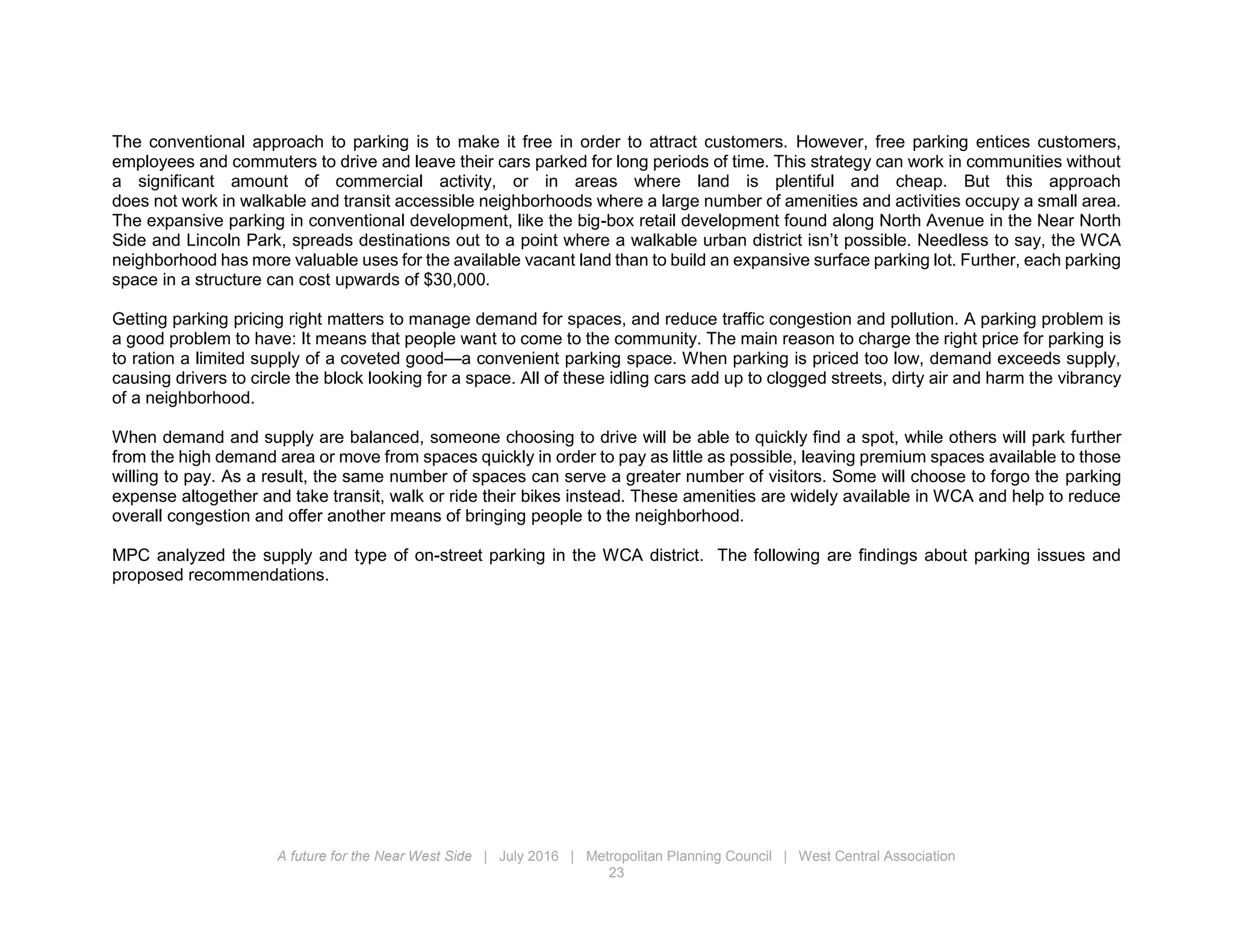 A future for the Near West Side | July 2016 | Metropolitan Planning Council | West Central Association
23
The conventional approach to parking is to make it free in order to attract customers. However, free parking entices customers,
employees and commuters to drive and leave their cars parked for long periods of time. This strategy can work in communities without
a significant amount of commercial activity, or in areas where land is plentiful and cheap. But this approach
does not work in walkable and transit accessible neighborhoods where a large number of amenities and activities occupy a small area.
The expansive parking in conventional development, like the big-box retail development found along North Avenue in the Near North
Side and Lincoln Park, spreads destinations out to a point where a walkable urban district isn’t possible. Needless to say, the WCA
neighborhood has more valuable uses for the available vacant land than to build an expansive surface parking lot. Further, each parking
space in a structure can cost upwards of $30,000.
Getting parking pricing right matters to manage demand for spaces, and reduce traffic congestion and pollution. A parking problem is
a good problem to have: It means that people want to come to the community. The main reason to charge the right price for parking is
to ration a limited supply of a coveted good—a convenient parking space. When parking is priced too low, demand exceeds supply,
causing drivers to circle the block looking for a space. All of these idling cars add up to clogged streets, dirty air and harm the vibrancy
of a neighborhood.
When demand and supply are balanced, someone choosing to drive will be able to quickly find a spot, while others will park further
from the high demand area or move from spaces quickly in order to pay as little as possible, leaving premium spaces available to those
willing to pay. As a result, the same number of spaces can serve a greater number of visitors. Some will choose to forgo the parking
expense altogether and take transit, walk or ride their bikes instead. These amenities are widely available in WCA and help to reduce
overall congestion and offer another means of bringing people to the neighborhood.
MPC analyzed the supply and type of on-street parking in the WCA district. The following are findings about parking issues and
proposed recommendations.
 