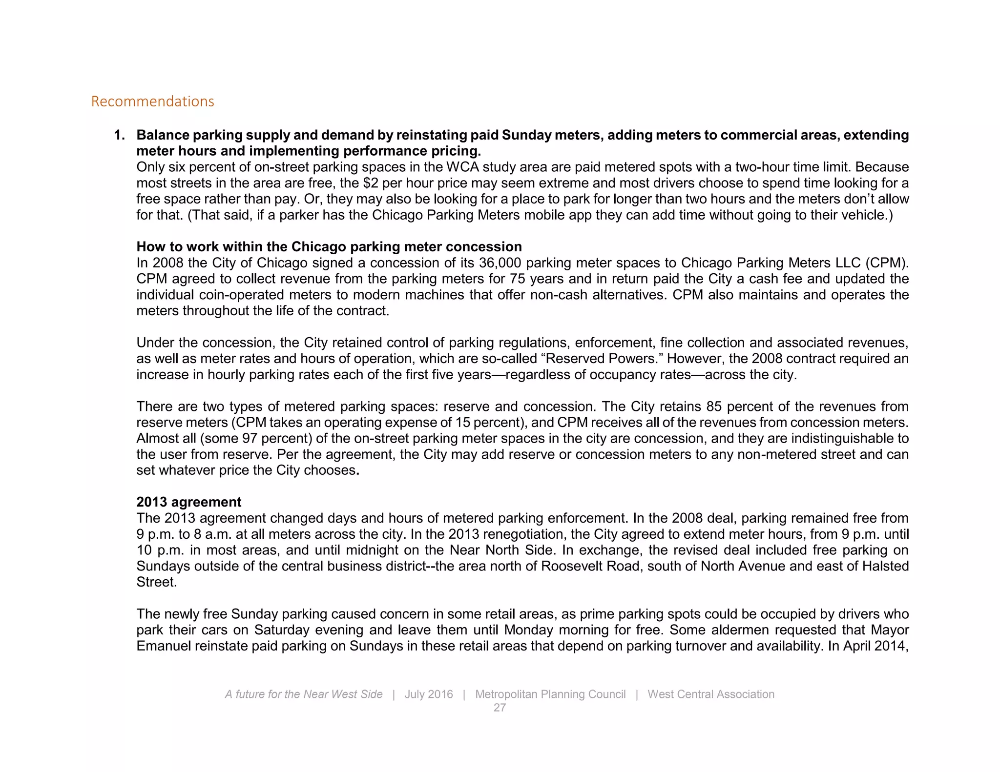 A future for the Near West Side | July 2016 | Metropolitan Planning Council | West Central Association
27
Recommendations
1. Balance parking supply and demand by reinstating paid Sunday meters, adding meters to commercial areas, extending
meter hours and implementing performance pricing.
Only six percent of on-street parking spaces in the WCA study area are paid metered spots with a two-hour time limit. Because
most streets in the area are free, the $2 per hour price may seem extreme and most drivers choose to spend time looking for a
free space rather than pay. Or, they may also be looking for a place to park for longer than two hours and the meters don’t allow
for that. (That said, if a parker has the Chicago Parking Meters mobile app they can add time without going to their vehicle.)
How to work within the Chicago parking meter concession
In 2008 the City of Chicago signed a concession of its 36,000 parking meter spaces to Chicago Parking Meters LLC (CPM).
CPM agreed to collect revenue from the parking meters for 75 years and in return paid the City a cash fee and updated the
individual coin-operated meters to modern machines that offer non-cash alternatives. CPM also maintains and operates the
meters throughout the life of the contract.
Under the concession, the City retained control of parking regulations, enforcement, fine collection and associated revenues,
as well as meter rates and hours of operation, which are so-called “Reserved Powers.” However, the 2008 contract required an
increase in hourly parking rates each of the first five years—regardless of occupancy rates—across the city.
There are two types of metered parking spaces: reserve and concession. The City retains 85 percent of the revenues from
reserve meters (CPM takes an operating expense of 15 percent), and CPM receives all of the revenues from concession meters.
Almost all (some 97 percent) of the on-street parking meter spaces in the city are concession, and they are indistinguishable to
the user from reserve. Per the agreement, the City may add reserve or concession meters to any non-metered street and can
set whatever price the City chooses.
2013 agreement
The 2013 agreement changed days and hours of metered parking enforcement. In the 2008 deal, parking remained free from
9 p.m. to 8 a.m. at all meters across the city. In the 2013 renegotiation, the City agreed to extend meter hours, from 9 p.m. until
10 p.m. in most areas, and until midnight on the Near North Side. In exchange, the revised deal included free parking on
Sundays outside of the central business district--the area north of Roosevelt Road, south of North Avenue and east of Halsted
Street.
The newly free Sunday parking caused concern in some retail areas, as prime parking spots could be occupied by drivers who
park their cars on Saturday evening and leave them until Monday morning for free. Some aldermen requested that Mayor
Emanuel reinstate paid parking on Sundays in these retail areas that depend on parking turnover and availability. In April 2014,
 