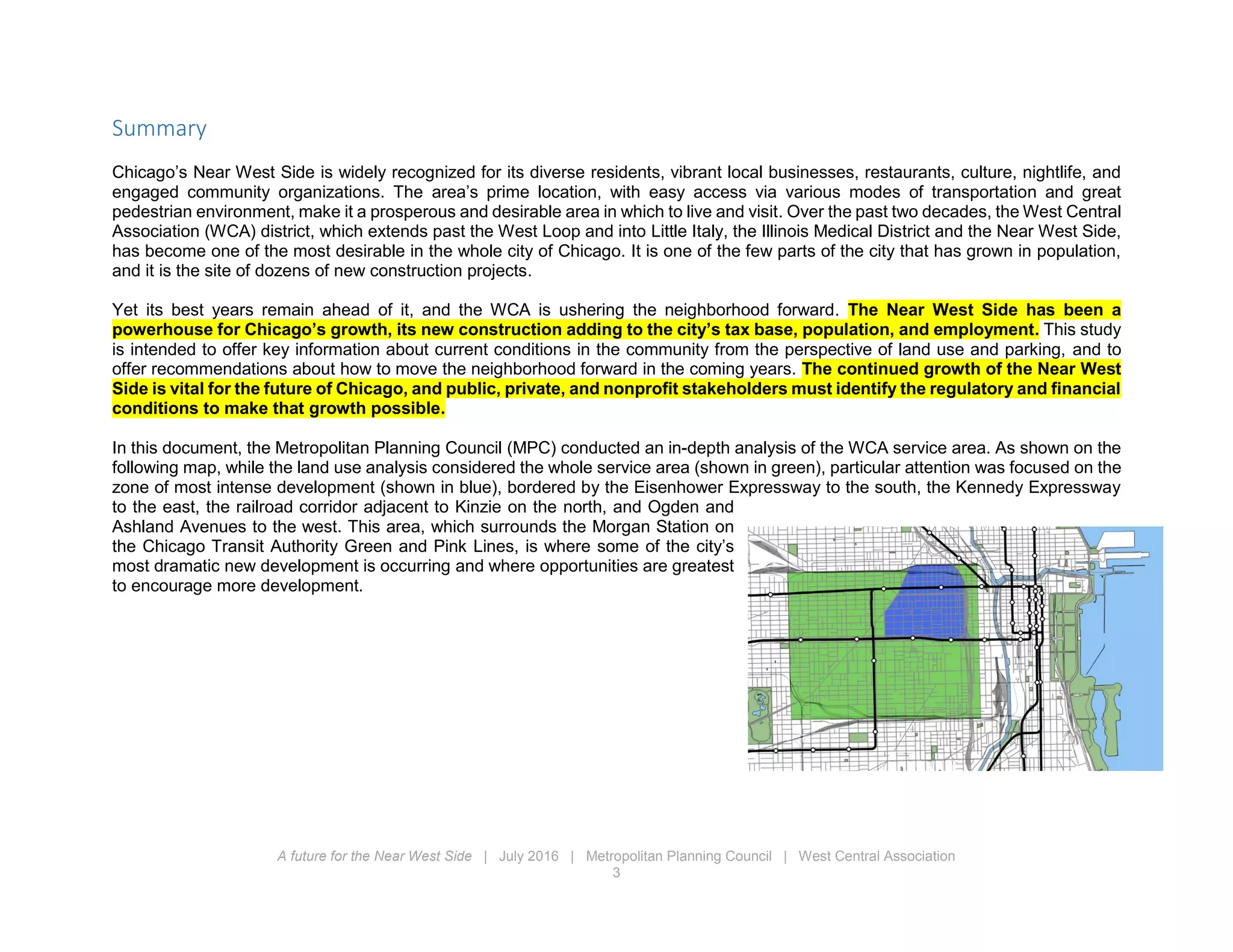 A future for the Near West Side | July 2016 | Metropolitan Planning Council | West Central Association
3
Summary
Chicago’s Near West Side is widely recognized for its diverse residents, vibrant local businesses, restaurants, culture, nightlife, and
engaged community organizations. The area’s prime location, with easy access via various modes of transportation and great
pedestrian environment, make it a prosperous and desirable area in which to live and visit. Over the past two decades, the West Central
Association (WCA) district, which extends past the West Loop and into Little Italy, the Illinois Medical District and the Near West Side,
has become one of the most desirable in the whole city of Chicago. It is one of the few parts of the city that has grown in population,
and it is the site of dozens of new construction projects.
Yet its best years remain ahead of it, and the WCA is ushering the neighborhood forward. The Near West Side has been a
powerhouse for Chicago’s growth, its new construction adding to the city’s tax base, population, and employment. This study
is intended to offer key information about current conditions in the community from the perspective of land use and parking, and to
offer recommendations about how to move the neighborhood forward in the coming years. The continued growth of the Near West
Side is vital for the future of Chicago, and public, private, and nonprofit stakeholders must identify the regulatory and financial
conditions to make that growth possible.
In this document, the Metropolitan Planning Council (MPC) conducted an in-depth analysis of the WCA service area. As shown on the
following map, while the land use analysis considered the whole service area (shown in green), particular attention was focused on the
zone of most intense development (shown in blue), bordered by the Eisenhower Expressway to the south, the Kennedy Expressway
to the east, the railroad corridor adjacent to Kinzie on the north, and Ogden and
Ashland Avenues to the west. This area, which surrounds the Morgan Station on
the Chicago Transit Authority Green and Pink Lines, is where some of the city’s
most dramatic new development is occurring and where opportunities are greatest
to encourage more development.
 