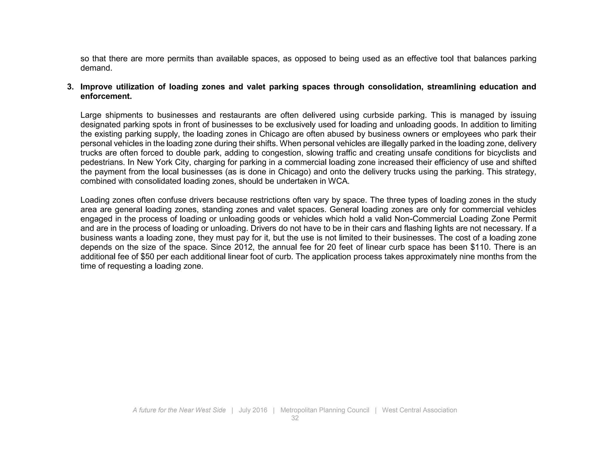 A future for the Near West Side | July 2016 | Metropolitan Planning Council | West Central Association
32
so that there are more permits than available spaces, as opposed to being used as an effective tool that balances parking
demand.
3. Improve utilization of loading zones and valet parking spaces through consolidation, streamlining education and
enforcement.
Large shipments to businesses and restaurants are often delivered using curbside parking. This is managed by issuing
designated parking spots in front of businesses to be exclusively used for loading and unloading goods. In addition to limiting
the existing parking supply, the loading zones in Chicago are often abused by business owners or employees who park their
personal vehicles in the loading zone during their shifts. When personal vehicles are illegally parked in the loading zone, delivery
trucks are often forced to double park, adding to congestion, slowing traffic and creating unsafe conditions for bicyclists and
pedestrians. In New York City, charging for parking in a commercial loading zone increased their efficiency of use and shifted
the payment from the local businesses (as is done in Chicago) and onto the delivery trucks using the parking. This strategy,
combined with consolidated loading zones, should be undertaken in WCA.
Loading zones often confuse drivers because restrictions often vary by space. The three types of loading zones in the study
area are general loading zones, standing zones and valet spaces. General loading zones are only for commercial vehicles
engaged in the process of loading or unloading goods or vehicles which hold a valid Non-Commercial Loading Zone Permit
and are in the process of loading or unloading. Drivers do not have to be in their cars and flashing lights are not necessary. If a
business wants a loading zone, they must pay for it, but the use is not limited to their businesses. The cost of a loading zone
depends on the size of the space. Since 2012, the annual fee for 20 feet of linear curb space has been $110. There is an
additional fee of $50 per each additional linear foot of curb. The application process takes approximately nine months from the
time of requesting a loading zone.
 