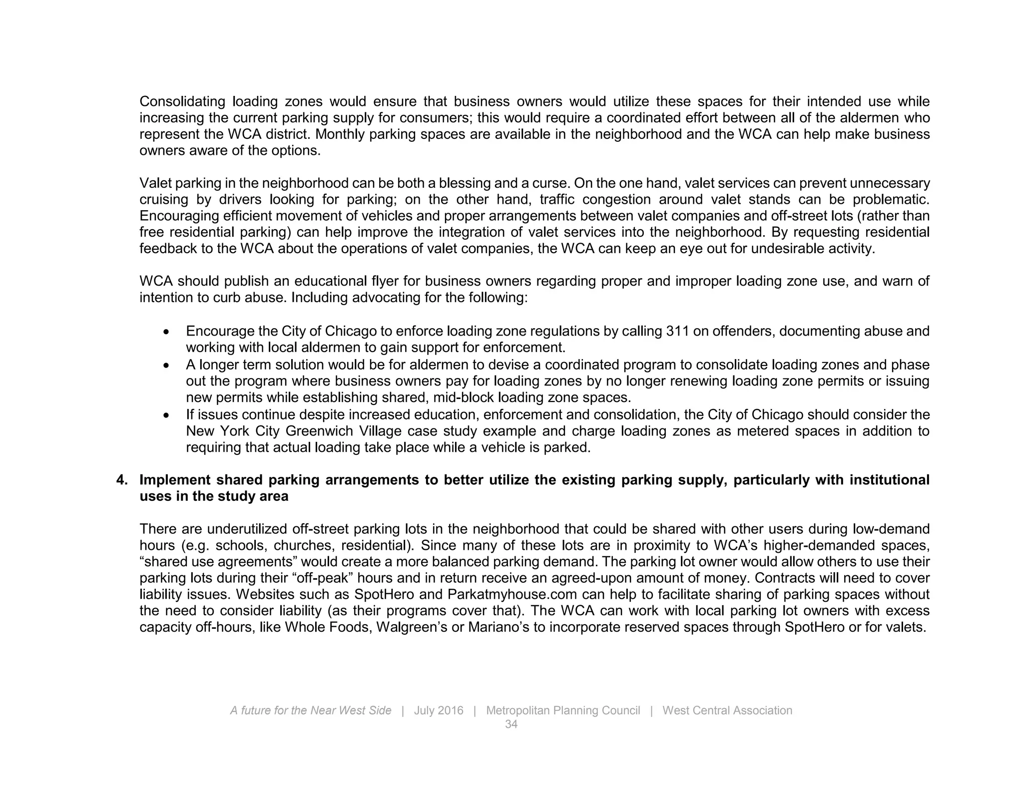 A future for the Near West Side | July 2016 | Metropolitan Planning Council | West Central Association
34
Consolidating loading zones would ensure that business owners would utilize these spaces for their intended use while
increasing the current parking supply for consumers; this would require a coordinated effort between all of the aldermen who
represent the WCA district. Monthly parking spaces are available in the neighborhood and the WCA can help make business
owners aware of the options.
Valet parking in the neighborhood can be both a blessing and a curse. On the one hand, valet services can prevent unnecessary
cruising by drivers looking for parking; on the other hand, traffic congestion around valet stands can be problematic.
Encouraging efficient movement of vehicles and proper arrangements between valet companies and off-street lots (rather than
free residential parking) can help improve the integration of valet services into the neighborhood. By requesting residential
feedback to the WCA about the operations of valet companies, the WCA can keep an eye out for undesirable activity.
WCA should publish an educational flyer for business owners regarding proper and improper loading zone use, and warn of
intention to curb abuse. Including advocating for the following:
 Encourage the City of Chicago to enforce loading zone regulations by calling 311 on offenders, documenting abuse and
working with local aldermen to gain support for enforcement.
 A longer term solution would be for aldermen to devise a coordinated program to consolidate loading zones and phase
out the program where business owners pay for loading zones by no longer renewing loading zone permits or issuing
new permits while establishing shared, mid-block loading zone spaces.
 If issues continue despite increased education, enforcement and consolidation, the City of Chicago should consider the
New York City Greenwich Village case study example and charge loading zones as metered spaces in addition to
requiring that actual loading take place while a vehicle is parked.
4. Implement shared parking arrangements to better utilize the existing parking supply, particularly with institutional
uses in the study area
There are underutilized off-street parking lots in the neighborhood that could be shared with other users during low-demand
hours (e.g. schools, churches, residential). Since many of these lots are in proximity to WCA’s higher-demanded spaces,
“shared use agreements” would create a more balanced parking demand. The parking lot owner would allow others to use their
parking lots during their “off-peak” hours and in return receive an agreed-upon amount of money. Contracts will need to cover
liability issues. Websites such as SpotHero and Parkatmyhouse.com can help to facilitate sharing of parking spaces without
the need to consider liability (as their programs cover that). The WCA can work with local parking lot owners with excess
capacity off-hours, like Whole Foods, Walgreen’s or Mariano’s to incorporate reserved spaces through SpotHero or for valets.
 
