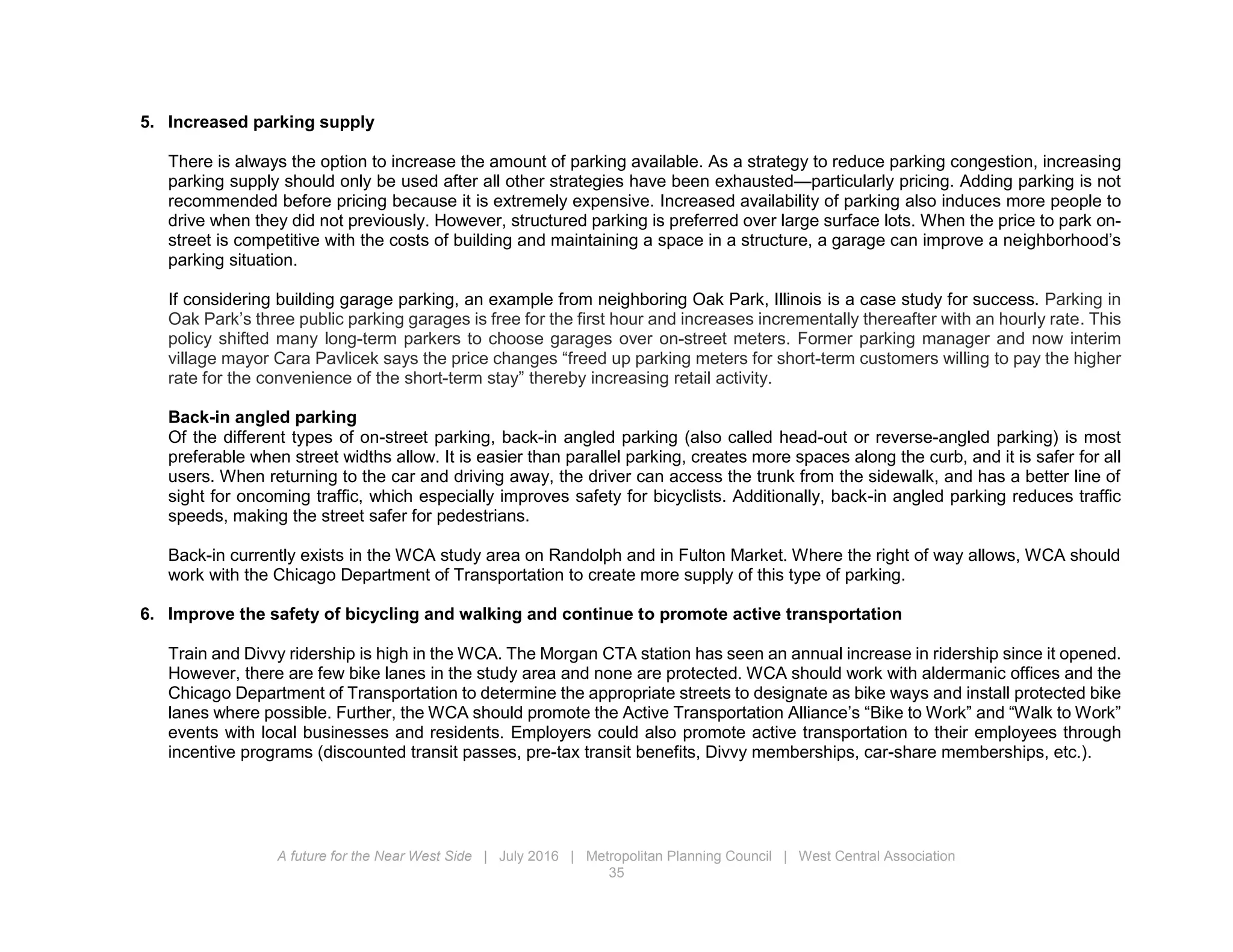 A future for the Near West Side | July 2016 | Metropolitan Planning Council | West Central Association
35
5. Increased parking supply
There is always the option to increase the amount of parking available. As a strategy to reduce parking congestion, increasing
parking supply should only be used after all other strategies have been exhausted—particularly pricing. Adding parking is not
recommended before pricing because it is extremely expensive. Increased availability of parking also induces more people to
drive when they did not previously. However, structured parking is preferred over large surface lots. When the price to park on-
street is competitive with the costs of building and maintaining a space in a structure, a garage can improve a neighborhood’s
parking situation.
If considering building garage parking, an example from neighboring Oak Park, Illinois is a case study for success. Parking in
Oak Park’s three public parking garages is free for the first hour and increases incrementally thereafter with an hourly rate. This
policy shifted many long-term parkers to choose garages over on-street meters. Former parking manager and now interim
village mayor Cara Pavlicek says the price changes “freed up parking meters for short-term customers willing to pay the higher
rate for the convenience of the short-term stay” thereby increasing retail activity.
Back-in angled parking
Of the different types of on-street parking, back-in angled parking (also called head-out or reverse-angled parking) is most
preferable when street widths allow. It is easier than parallel parking, creates more spaces along the curb, and it is safer for all
users. When returning to the car and driving away, the driver can access the trunk from the sidewalk, and has a better line of
sight for oncoming traffic, which especially improves safety for bicyclists. Additionally, back-in angled parking reduces traffic
speeds, making the street safer for pedestrians.
Back-in currently exists in the WCA study area on Randolph and in Fulton Market. Where the right of way allows, WCA should
work with the Chicago Department of Transportation to create more supply of this type of parking.
6. Improve the safety of bicycling and walking and continue to promote active transportation
Train and Divvy ridership is high in the WCA. The Morgan CTA station has seen an annual increase in ridership since it opened.
However, there are few bike lanes in the study area and none are protected. WCA should work with aldermanic offices and the
Chicago Department of Transportation to determine the appropriate streets to designate as bike ways and install protected bike
lanes where possible. Further, the WCA should promote the Active Transportation Alliance’s “Bike to Work” and “Walk to Work”
events with local businesses and residents. Employers could also promote active transportation to their employees through
incentive programs (discounted transit passes, pre-tax transit benefits, Divvy memberships, car-share memberships, etc.).
 