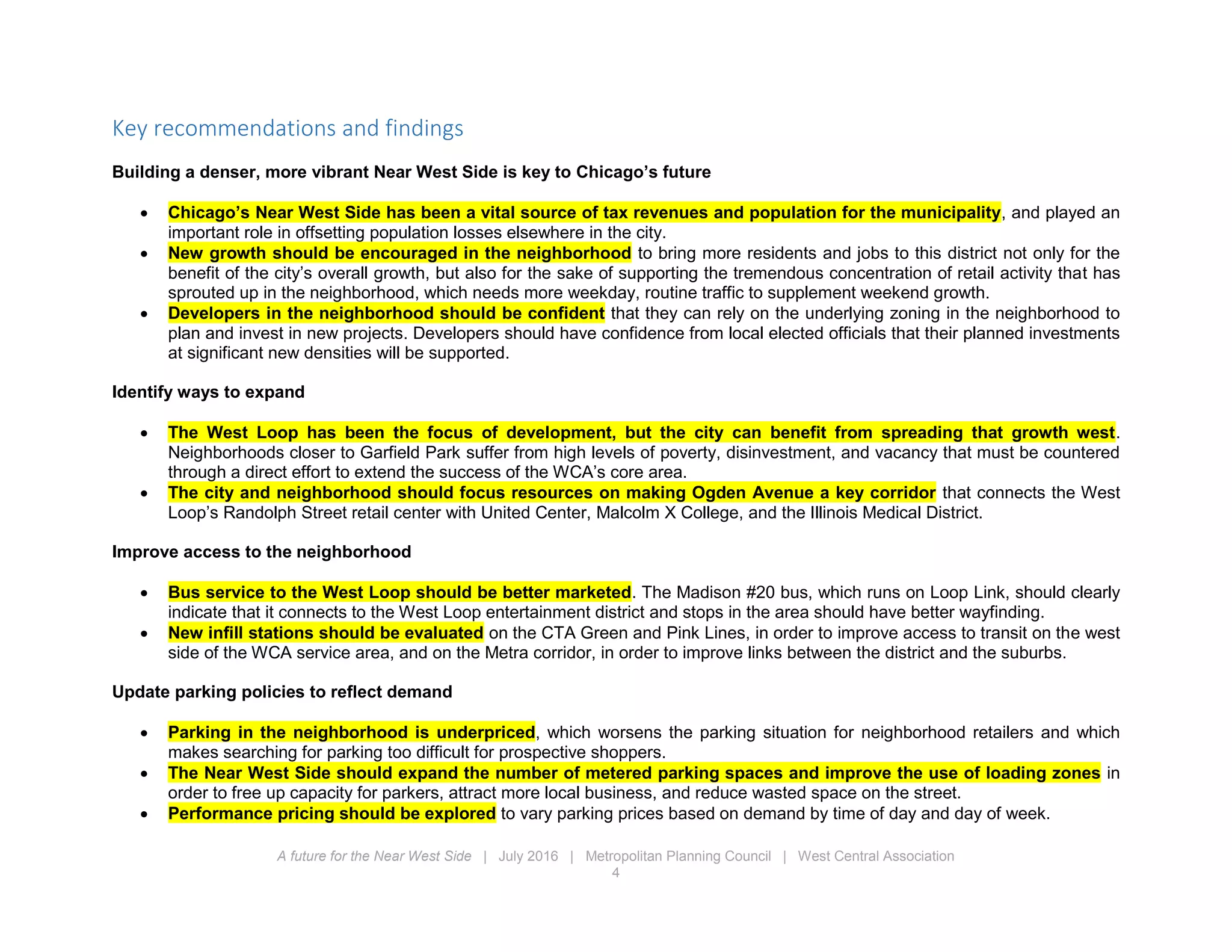 A future for the Near West Side | July 2016 | Metropolitan Planning Council | West Central Association
4
Key recommendations and findings
Building a denser, more vibrant Near West Side is key to Chicago’s future
 Chicago’s Near West Side has been a vital source of tax revenues and population for the municipality, and played an
important role in offsetting population losses elsewhere in the city.
 New growth should be encouraged in the neighborhood to bring more residents and jobs to this district not only for the
benefit of the city’s overall growth, but also for the sake of supporting the tremendous concentration of retail activity that has
sprouted up in the neighborhood, which needs more weekday, routine traffic to supplement weekend growth.
 Developers in the neighborhood should be confident that they can rely on the underlying zoning in the neighborhood to
plan and invest in new projects. Developers should have confidence from local elected officials that their planned investments
at significant new densities will be supported.
Identify ways to expand
 The West Loop has been the focus of development, but the city can benefit from spreading that growth west.
Neighborhoods closer to Garfield Park suffer from high levels of poverty, disinvestment, and vacancy that must be countered
through a direct effort to extend the success of the WCA’s core area.
 The city and neighborhood should focus resources on making Ogden Avenue a key corridor that connects the West
Loop’s Randolph Street retail center with United Center, Malcolm X College, and the Illinois Medical District.
Improve access to the neighborhood
 Bus service to the West Loop should be better marketed. The Madison #20 bus, which runs on Loop Link, should clearly
indicate that it connects to the West Loop entertainment district and stops in the area should have better wayfinding.
 New infill stations should be evaluated on the CTA Green and Pink Lines, in order to improve access to transit on the west
side of the WCA service area, and on the Metra corridor, in order to improve links between the district and the suburbs.
Update parking policies to reflect demand
 Parking in the neighborhood is underpriced, which worsens the parking situation for neighborhood retailers and which
makes searching for parking too difficult for prospective shoppers.
 The Near West Side should expand the number of metered parking spaces and improve the use of loading zones in
order to free up capacity for parkers, attract more local business, and reduce wasted space on the street.
 Performance pricing should be explored to vary parking prices based on demand by time of day and day of week.
 