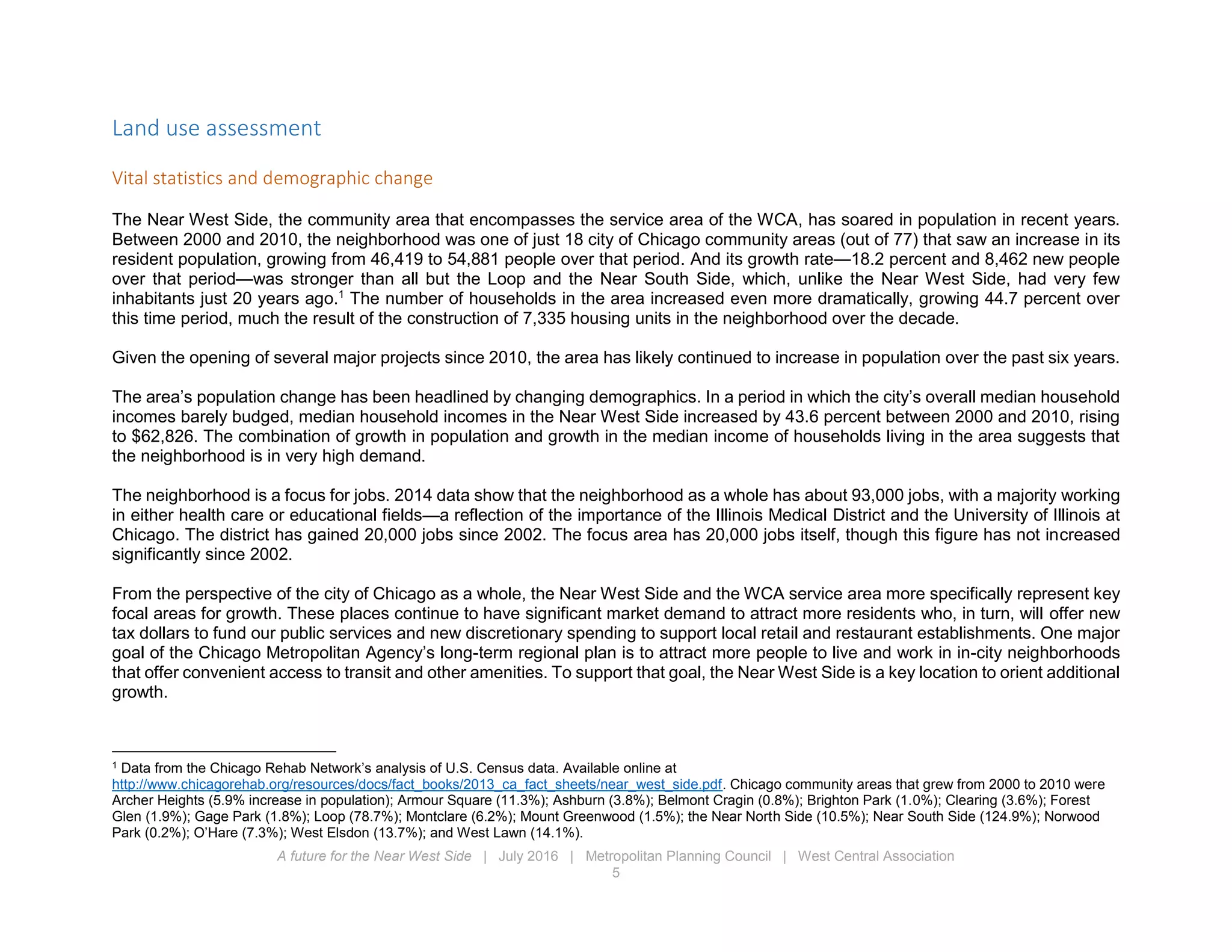 A future for the Near West Side | July 2016 | Metropolitan Planning Council | West Central Association
5
Land use assessment
Vital statistics and demographic change
The Near West Side, the community area that encompasses the service area of the WCA, has soared in population in recent years.
Between 2000 and 2010, the neighborhood was one of just 18 city of Chicago community areas (out of 77) that saw an increase in its
resident population, growing from 46,419 to 54,881 people over that period. And its growth rate—18.2 percent and 8,462 new people
over that period—was stronger than all but the Loop and the Near South Side, which, unlike the Near West Side, had very few
inhabitants just 20 years ago.1
The number of households in the area increased even more dramatically, growing 44.7 percent over
this time period, much the result of the construction of 7,335 housing units in the neighborhood over the decade.
Given the opening of several major projects since 2010, the area has likely continued to increase in population over the past six years.
The area’s population change has been headlined by changing demographics. In a period in which the city’s overall median household
incomes barely budged, median household incomes in the Near West Side increased by 43.6 percent between 2000 and 2010, rising
to $62,826. The combination of growth in population and growth in the median income of households living in the area suggests that
the neighborhood is in very high demand.
The neighborhood is a focus for jobs. 2014 data show that the neighborhood as a whole has about 93,000 jobs, with a majority working
in either health care or educational fields—a reflection of the importance of the Illinois Medical District and the University of Illinois at
Chicago. The district has gained 20,000 jobs since 2002. The focus area has 20,000 jobs itself, though this figure has not increased
significantly since 2002.
From the perspective of the city of Chicago as a whole, the Near West Side and the WCA service area more specifically represent key
focal areas for growth. These places continue to have significant market demand to attract more residents who, in turn, will offer new
tax dollars to fund our public services and new discretionary spending to support local retail and restaurant establishments. One major
goal of the Chicago Metropolitan Agency’s long-term regional plan is to attract more people to live and work in in-city neighborhoods
that offer convenient access to transit and other amenities. To support that goal, the Near West Side is a key location to orient additional
growth.
1
Data from the Chicago Rehab Network’s analysis of U.S. Census data. Available online at
http://www.chicagorehab.org/resources/docs/fact_books/2013_ca_fact_sheets/near_west_side.pdf. Chicago community areas that grew from 2000 to 2010 were
Archer Heights (5.9% increase in population); Armour Square (11.3%); Ashburn (3.8%); Belmont Cragin (0.8%); Brighton Park (1.0%); Clearing (3.6%); Forest
Glen (1.9%); Gage Park (1.8%); Loop (78.7%); Montclare (6.2%); Mount Greenwood (1.5%); the Near North Side (10.5%); Near South Side (124.9%); Norwood
Park (0.2%); O’Hare (7.3%); West Elsdon (13.7%); and West Lawn (14.1%).
 