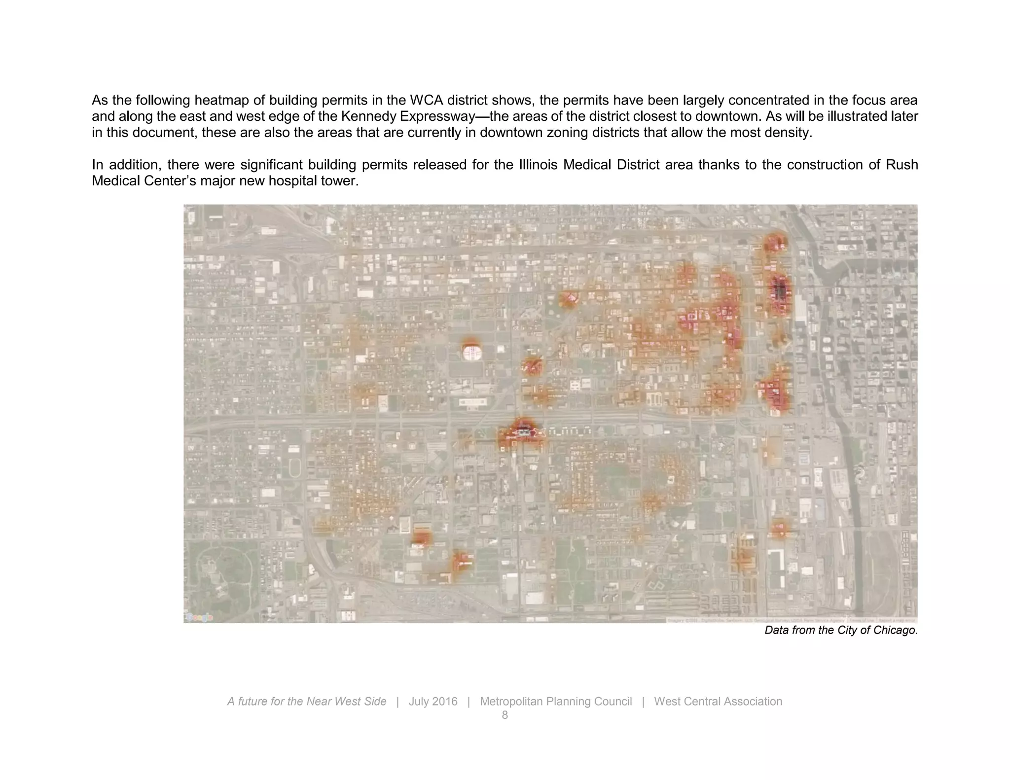 A future for the Near West Side | July 2016 | Metropolitan Planning Council | West Central Association
8
As the following heatmap of building permits in the WCA district shows, the permits have been largely concentrated in the focus area
and along the east and west edge of the Kennedy Expressway—the areas of the district closest to downtown. As will be illustrated later
in this document, these are also the areas that are currently in downtown zoning districts that allow the most density.
In addition, there were significant building permits released for the Illinois Medical District area thanks to the construction of Rush
Medical Center’s major new hospital tower.
Data from the City of Chicago.
 