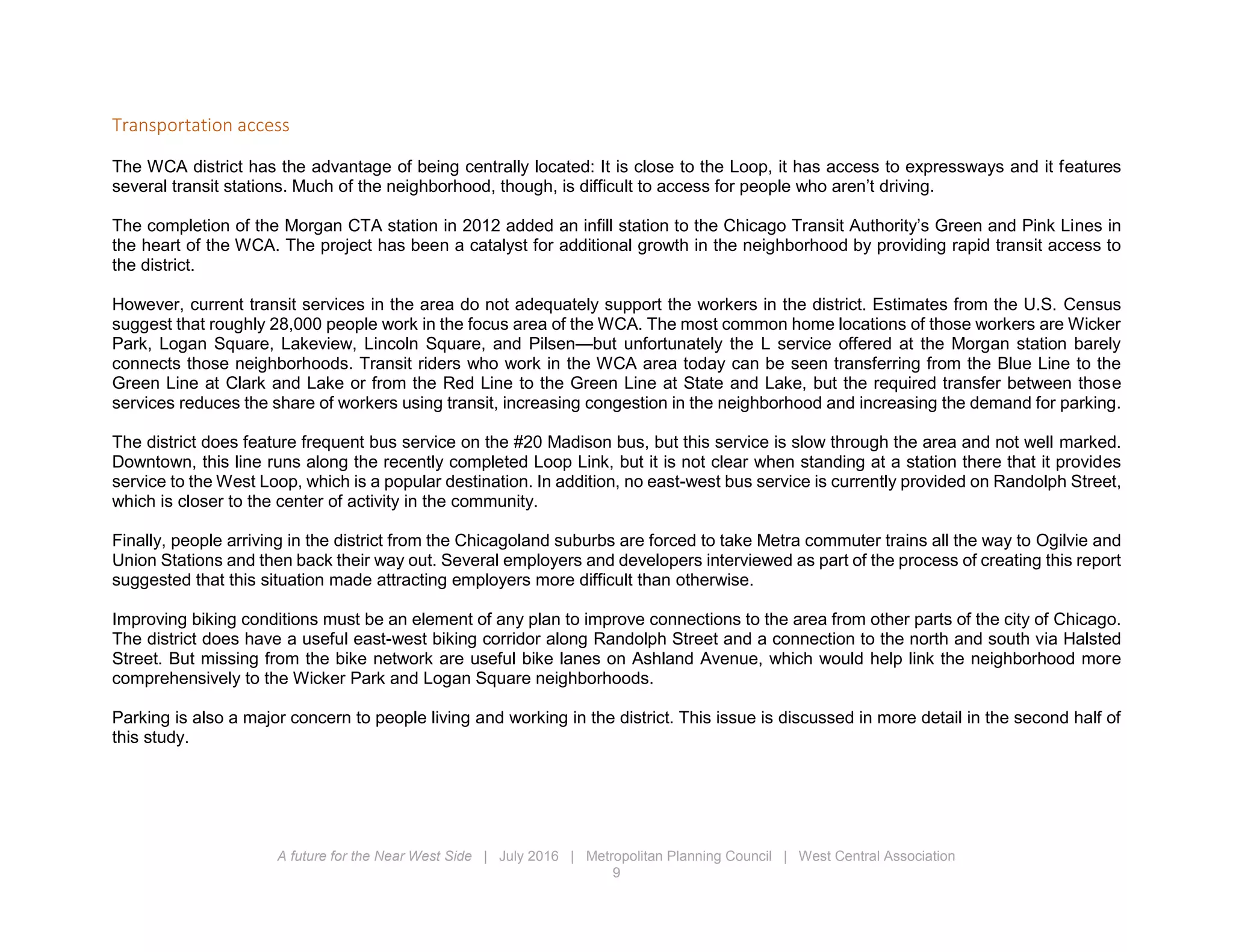 A future for the Near West Side | July 2016 | Metropolitan Planning Council | West Central Association
9
Transportation access
The WCA district has the advantage of being centrally located: It is close to the Loop, it has access to expressways and it features
several transit stations. Much of the neighborhood, though, is difficult to access for people who aren’t driving.
The completion of the Morgan CTA station in 2012 added an infill station to the Chicago Transit Authority’s Green and Pink Lines in
the heart of the WCA. The project has been a catalyst for additional growth in the neighborhood by providing rapid transit access to
the district.
However, current transit services in the area do not adequately support the workers in the district. Estimates from the U.S. Census
suggest that roughly 28,000 people work in the focus area of the WCA. The most common home locations of those workers are Wicker
Park, Logan Square, Lakeview, Lincoln Square, and Pilsen—but unfortunately the L service offered at the Morgan station barely
connects those neighborhoods. Transit riders who work in the WCA area today can be seen transferring from the Blue Line to the
Green Line at Clark and Lake or from the Red Line to the Green Line at State and Lake, but the required transfer between those
services reduces the share of workers using transit, increasing congestion in the neighborhood and increasing the demand for parking.
The district does feature frequent bus service on the #20 Madison bus, but this service is slow through the area and not well marked.
Downtown, this line runs along the recently completed Loop Link, but it is not clear when standing at a station there that it provides
service to the West Loop, which is a popular destination. In addition, no east-west bus service is currently provided on Randolph Street,
which is closer to the center of activity in the community.
Finally, people arriving in the district from the Chicagoland suburbs are forced to take Metra commuter trains all the way to Ogilvie and
Union Stations and then back their way out. Several employers and developers interviewed as part of the process of creating this report
suggested that this situation made attracting employers more difficult than otherwise.
Improving biking conditions must be an element of any plan to improve connections to the area from other parts of the city of Chicago.
The district does have a useful east-west biking corridor along Randolph Street and a connection to the north and south via Halsted
Street. But missing from the bike network are useful bike lanes on Ashland Avenue, which would help link the neighborhood more
comprehensively to the Wicker Park and Logan Square neighborhoods.
Parking is also a major concern to people living and working in the district. This issue is discussed in more detail in the second half of
this study.
 
