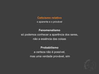 Ceticismo relativo
           o aparente e o provável


             Fenomenalismo
só podemos conhecer a aparência dos seres,
        não a essência das coisas


              Probabilismo
         a certeza não é possível,
      mas uma verdade provável, sim
 