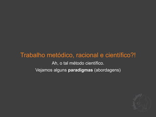 Trabalho metódico, racional e científico?!
            Ah, o tal método científico.
     Vejamos alguns paradigmas (abordagens)
 