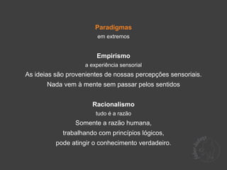 Paradigmas
                         em extremos


                        Empirismo
                    a experiência sensorial
As ideias são provenientes de nossas percepções sensoriais.
       Nada vem à mente sem passar pelos sentidos


                      Racionalismo
                        tudo é a razão
                Somente a razão humana,
            trabalhando com princípios lógicos,
          pode atingir o conhecimento verdadeiro.
 