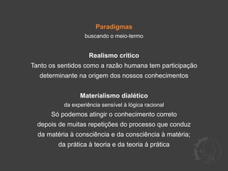 Paradigmas
                   buscando o meio-termo


                     Realismo crítico
Tanto os sentidos como a razão humana tem participação
  determinante na origem dos nossos conhecimentos


                 Materialismo dialético
           da experiência sensível à lógica racional
      Só podemos atingir o conhecimento correto
  depois de muitas repetições do processo que conduz
  da matéria à consciência e da consciência à matéria;
         da prática à teoria e da teoria à prática
 