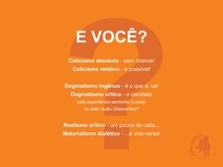 ?
     E VOCÊ?
  Ceticismo absoluto - sem chance!
    Ceticismo relativo - é possível!


Dogmatismo ingênuo - é o que é, ué!
   Dogmatismo crítico - o cientista!
     pela experiência sensorial (Locke)
        ou pela razão (Descartes)?


Realismo crítico - um pouco de cada...
Materialismo dialético - ...e vice-versa!
 