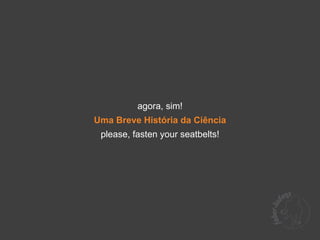 agora, sim!
Uma Breve História da Ciência
 please, fasten your seatbelts!
 