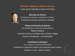 Período Clássico e Greco-romano
        o foco sai da natureza e volta-se à Política


                    Sócrates de Atenas
        "Conhece-te a ti mesmo e conhecerás o universo"
         A virtude moral para conhecer a verdade


              Platão (Arístocles) de Atenas
          Das aparências ao mundo das ideias perfeitas
                      Método dialético
    confronto de tese e antítese para purificar a doxa
           (fundou a Academia - universidades)


                  Aristóteles de Estagira
            Cria a Lógica e a Taxonomia (hierarquia)
Empirismo e raciocínio indutivo (do particular para o geral)
             (fundou o Liceu - artes e ofícios)
 