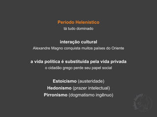 Período Helenístico
                 tá tudo dominado


               interação cultural
 Alexandre Magno conquista muitos países do Oriente


a vida política é substituída pela vida privada
       o cidadão grego perde seu papel social


           Estoicismo (austeridade)
        Hedonismo (prazer intelectual)
      Pirronismo (dogmatismo ingênuo)
 