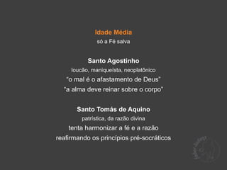 Idade Média
               só a Fé salva


           Santo Agostinho
     loucão, maniqueísta, neoplatônico
   “o mal é o afastamento de Deus”
  “a alma deve reinar sobre o corpo”


       Santo Tomás de Aquino
         patrística, da razão divina
    tenta harmonizar a fé e a razão
reafirmando os princípios pré-socráticos
 