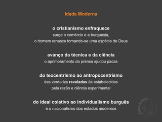 Idade Moderna


         o cristianismo enfraquece
         surge o comércio e a burguesia,
o homem renasce tornando-se uma espécie de Deus


      avanço da técnica e da ciência
     o aprimoramento da prensa ajudou pacas


  do teocentrismo ao antropocentrismo
    das verdades reveladas às estabelecidas
        pela razão e ciência experimental


do ideal coletivo ao individualismo burguês
     e o nacionalismo dos estados modernos
 