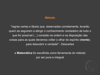 Método


 "regras certas e fáceis que, observadas corretamente, levarão
quem as seguirem a atingir o conhecimento verdadeiro de tudo o
  que for possível (...) consiste na ordem e na disposição das
coisas para as quais devemos voltar o olhar do espírito (mente),
             para descobrir a verdade" - Descartes


    a Matemática foi escolhida como ferramenta do método
                     por ser pura e integral
 