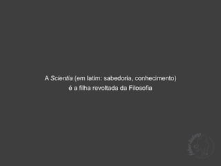 A Scientia (em latim: sabedoria, conhecimento)
        é a filha revoltada da Filosofia
 