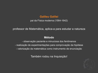 Galileu Galilei
              pai da Física moderna (1564-1642)


professor de Matemática, aplica-a para estudar a natureza


                          Método
       - observação paciente e minuciosa dos fenômenos
 - realização de experimentações para comprovação da hipótese
  - valorização da matemática como instrumento de enunciação


              Também rodou na Inquisição!
 