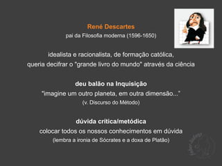 René Descartes
              pai da Filosofia moderna (1596-1650)


       idealista e racionalista, de formação católica,
queria decifrar o "grande livro do mundo" através da ciência


                  deu balão na Inquisição
     "imagine um outro planeta, em outra dimensão...”
                     (v. Discurso do Método)


                  dúvida crítica/metódica
    colocar todos os nossos conhecimentos em dúvida
         (lembra a ironia de Sócrates e a doxa de Platão)
 