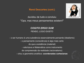 René Descartes (cont.)


                  duvidou de tudo e concluiu
           "Opa, mas meus pensamentos existem!"


                     COGITO ERGO SUM
                      PENSO, LOGO EXISTO


- o ser humano é uma substância essencialmente pensante (idealismo)
           - o pensamento (consciência) é algo mais certo
                   do que a existência (material)
            - valorizava a Matemática como instrumento
            de compreensão da realidade (racionalismo)
       - criou a geometria analítica: coordenadas cartesianas
 