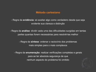 Método cartesiano

 - Regra da evidência: só aceitar algo como verdadeiro desde que seja
                    evidente sua clareza e distinção


- Regra da análise: dividir cada uma das dificuldades surgidas em tantas
       partes quantas forem necessárias para resolvê-las melhor


        - Regra da síntese: ordenar o raciocínio dos problemas
                 mais simples para o mais complexos


   - Regra da enumeração: realizar verificações completas e gerais
                para se ter absoluta segurança de que
               nenhum aspecto do problema foi omitido
 