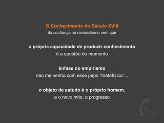 O Conhecimento do Século XVIII
        da confiança no racionalismo vem que


a própria capacidade de produzir conhecimento
            é a questão do momento


             ênfase no empirismo
   não me venha com esse papo “metafísico”...


    o objeto de estudo é o próprio homem,
           e o novo mito, o progresso
 