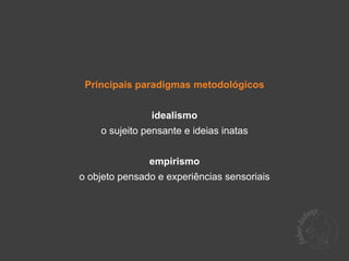 Principais paradigmas metodológicos


               idealismo
    o sujeito pensante e ideias inatas


               empirismo
o objeto pensado e experiências sensoriais
 