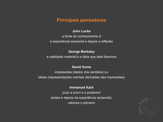 Principais pensadores

                      John Locke
               a fonte do conhecimento é
       a experiência sensorial e depois a reflexão


                   George Berkeley
     a realidade material é a ideia que dela fazemos


                      David Hume
          impressões (dados dos sentidos) ou
ideias (representações mentais derivadas das impressões)


                    Immanuel Kant
               juízo a priori e a posteriori
        (antes e depois da experiência sensorial),
                   valoriza o primeiro
 