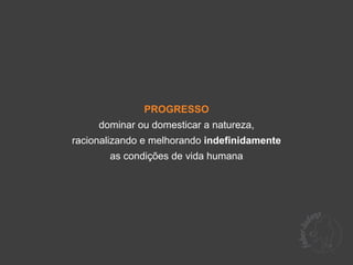 PROGRESSO
     dominar ou domesticar a natureza,
racionalizando e melhorando indefinidamente
       as condições de vida humana
 