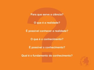 ?
      Para que serve a ciência?


         O que é a realidade?


   É possível conhecer a realidade?


      O que é o conhecimento?


     É possível o conhecimento?


Qual é o fundamento do conhecimento?
 