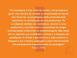 !
 “Um paradigma é uma visão de mundo, uma perspectiva
geral, uma maneira de analisar a complexidade do mundo
   real. Como tal, os paradigmas estão profundamente
   embutidos na socialização de seus praticantes. Os
  paradigmas também são normativos, dizendo a seus
  praticantes o que fazer sem a necessidade de longas
considerações existenciais ou epistemológicas. Mas esses
são os aspectos que constituem a virtude e a fraqueza dos
 paradigmas. A virtude é que ele torna a ação possível, a
fraqueza é que a mesma razão para a ação está escondida
    nos pressupostos inquestionáveis do paradigma”
                      Patton (1978)
 
