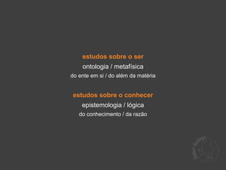 estudos sobre o ser
    ontologia / metafísica
do ente em si / do além da matéria


estudos sobre o conhecer
    epistemologia / lógica
   do conhecimento / da razão
 
