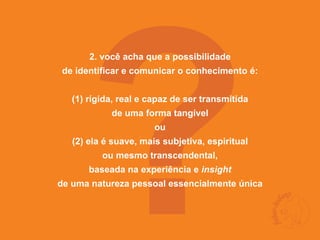 ?
       2. você acha que a possibilidade
de identificar e comunicar o conhecimento é:


   (1) rígida, real e capaz de ser transmitida
            de uma forma tangível
                       ou
   (2) ela é suave, mais subjetiva, espiritual
          ou mesmo transcendental,
       baseada na experiência e insight
de uma natureza pessoal essencialmente única
 