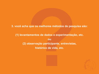?
3. você acha que os melhores métodos de pesquisa são:


  (1) levantamentos de dados e experimentação, etc.
                          ou
       (2) observação participante, entrevistas,
                histórico de vida, etc.
 
