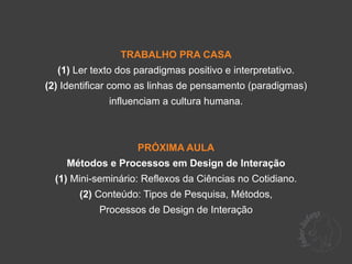 TRABALHO PRA CASA
  (1) Ler texto dos paradigmas positivo e interpretativo.
(2) Identificar como as linhas de pensamento (paradigmas)
              influenciam a cultura humana.



                    PRÓXIMA AULA
    Métodos e Processos em Design de Interação
  (1) Mini-seminário: Reflexos da Ciências no Cotidiano.
       (2) Conteúdo: Tipos de Pesquisa, Métodos,
           Processos de Design de Interação
 