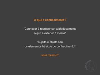 O que é conhecimento?


"Conhecer é representar cuidadosamente
       o que é exterior à mente"


         “sujeito e objeto são
os elementos básicos do conhecimento”


            será mesmo?
 