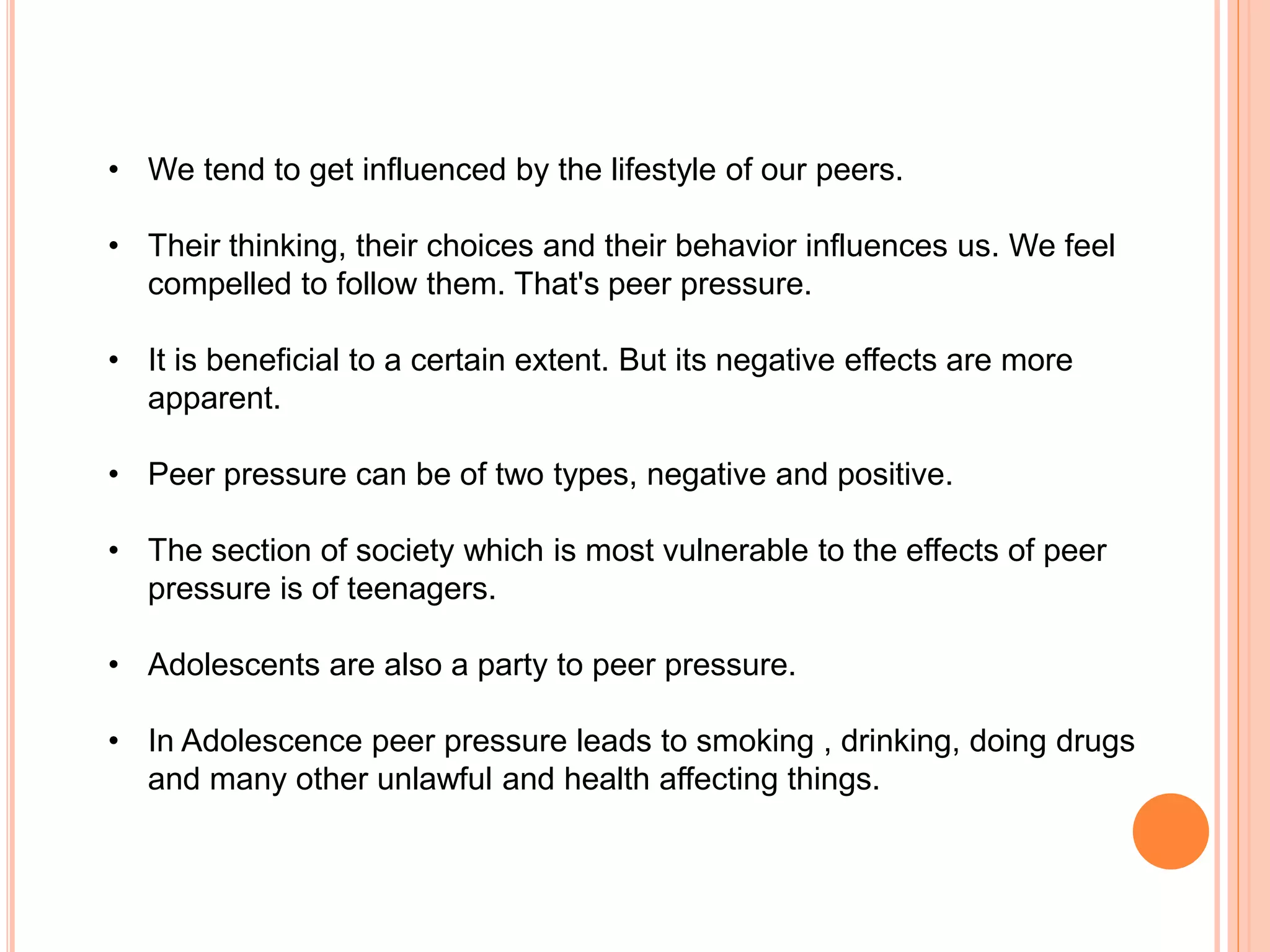 • We tend to get influenced by the lifestyle of our peers. 
• Their thinking, their choices and their behavior influences us. We feel 
compelled to follow them. That's peer pressure. 
• It is beneficial to a certain extent. But its negative effects are more 
apparent. 
• Peer pressure can be of two types, negative and positive. 
• The section of society which is most vulnerable to the effects of peer 
pressure is of teenagers. 
• Adolescents are also a party to peer pressure. 
• In Adolescence peer pressure leads to smoking , drinking, doing drugs 
and many other unlawful and health affecting things. 
 