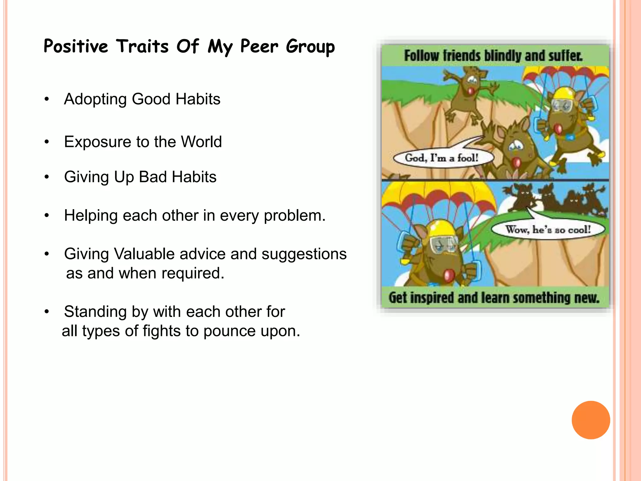 Positive Traits Of My Peer Group 
• Adopting Good Habits 
• Exposure to the World 
• Giving Up Bad Habits 
• Helping each other in every problem. 
• Giving Valuable advice and suggestions 
as and when required. 
• Standing by with each other for 
all types of fights to pounce upon. 
 