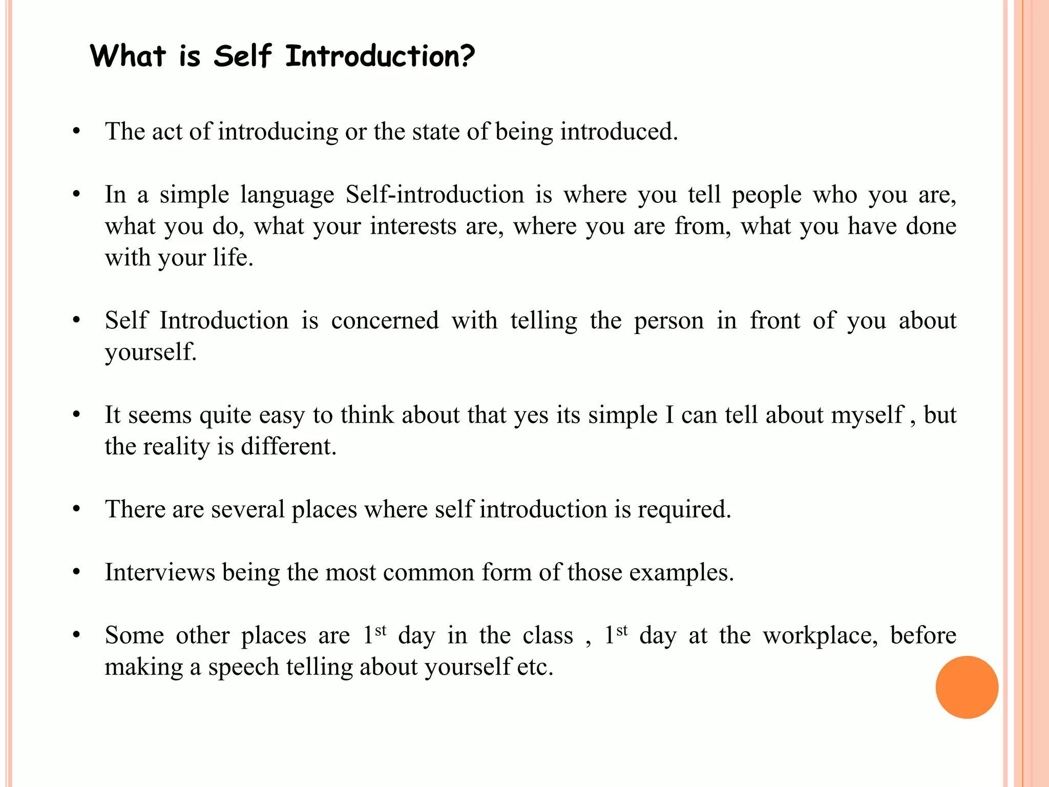 What is Self Introduction? 
• The act of introducing or the state of being introduced. 
• In a simple language Self-introduction is where you tell people who you are, 
what you do, what your interests are, where you are from, what you have done 
with your life. 
• Self Introduction is concerned with telling the person in front of you about 
yourself. 
• It seems quite easy to think about that yes its simple I can tell about myself , but 
the reality is different. 
• There are several places where self introduction is required. 
• Interviews being the most common form of those examples. 
• Some other places are 1st day in the class , 1st day at the workplace, before 
making a speech telling about yourself etc. 
 