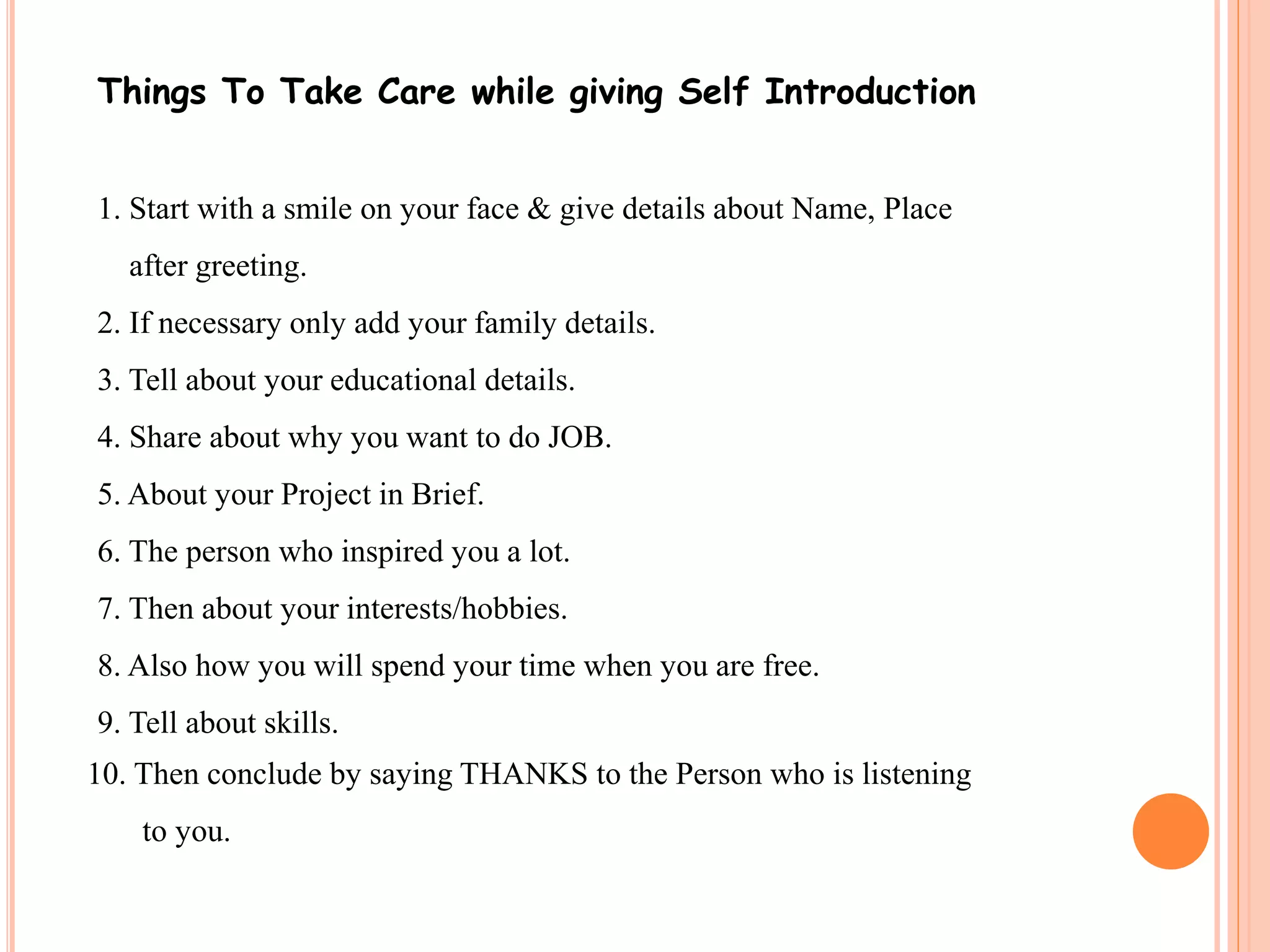 Things To Take Care while giving Self Introduction 
1. Start with a smile on your face & give details about Name, Place 
after greeting. 
2. If necessary only add your family details. 
3. Tell about your educational details. 
4. Share about why you want to do JOB. 
5. About your Project in Brief. 
6. The person who inspired you a lot. 
7. Then about your interests/hobbies. 
8. Also how you will spend your time when you are free. 
9. Tell about skills. 
10. Then conclude by saying THANKS to the Person who is listening 
to you. 
 