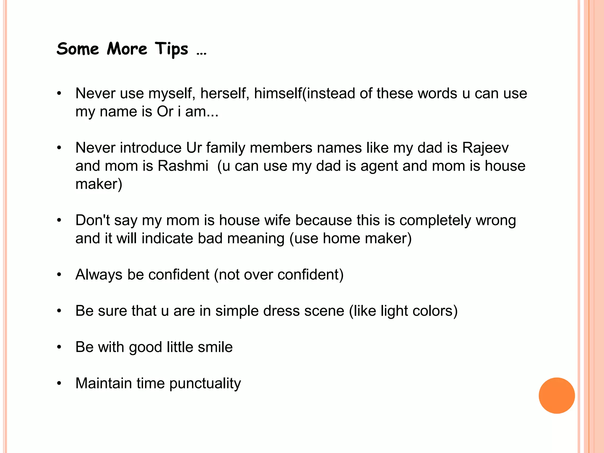 Some More Tips … 
• Never use myself, herself, himself(instead of these words u can use 
my name is Or i am... 
• Never introduce Ur family members names like my dad is Rajeev 
and mom is Rashmi (u can use my dad is agent and mom is house 
maker) 
• Don't say my mom is house wife because this is completely wrong 
and it will indicate bad meaning (use home maker) 
• Always be confident (not over confident) 
• Be sure that u are in simple dress scene (like light colors) 
• Be with good little smile 
• Maintain time punctuality 
 