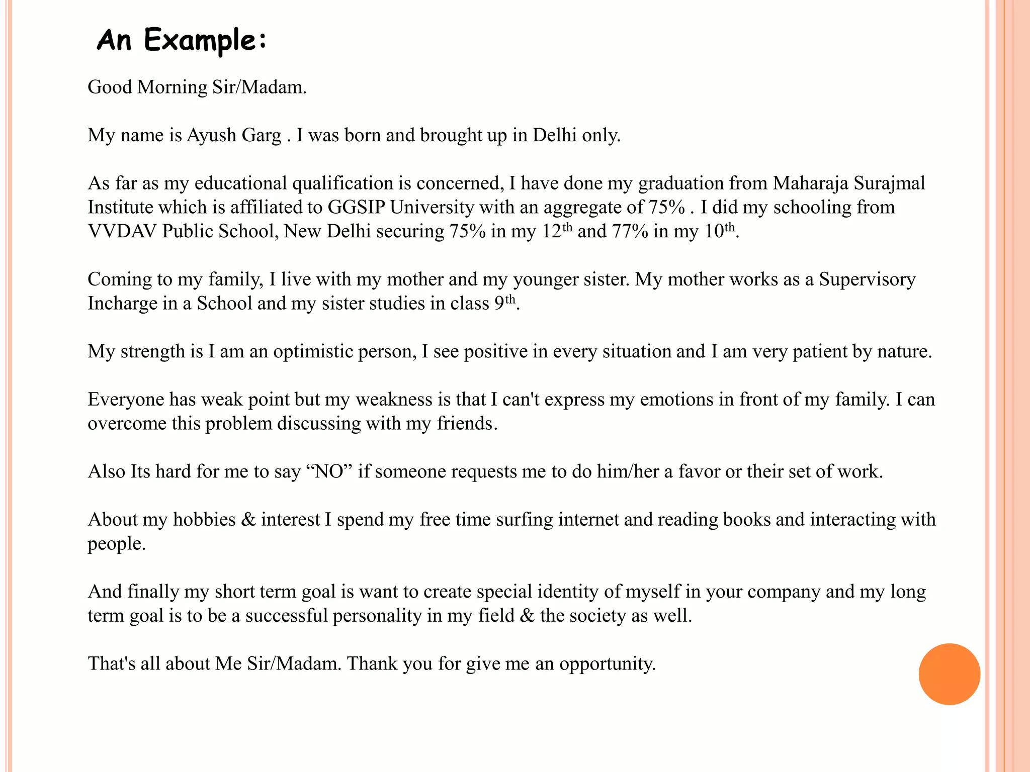 An Example: 
Good Morning Sir/Madam. 
My name is Ayush Garg . I was born and brought up in Delhi only. 
As far as my educational qualification is concerned, I have done my graduation from Maharaja Surajmal 
Institute which is affiliated to GGSIP University with an aggregate of 75% . I did my schooling from 
VVDAV Public School, New Delhi securing 75% in my 12th and 77% in my 10th. 
Coming to my family, I live with my mother and my younger sister. My mother works as a Supervisory 
Incharge in a School and my sister studies in class 9th. 
My strength is I am an optimistic person, I see positive in every situation and I am very patient by nature. 
Everyone has weak point but my weakness is that I can't express my emotions in front of my family. I can 
overcome this problem discussing with my friends. 
Also Its hard for me to say “NO” if someone requests me to do him/her a favor or their set of work. 
About my hobbies & interest I spend my free time surfing internet and reading books and interacting with 
people. 
And finally my short term goal is want to create special identity of myself in your company and my long 
term goal is to be a successful personality in my field & the society as well. 
That's all about Me Sir/Madam. Thank you for give me an opportunity. 
 