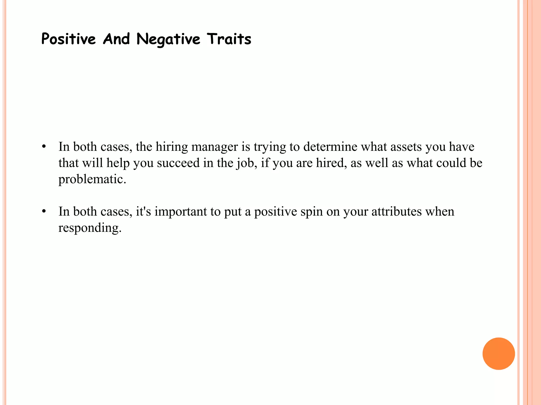 Positive And Negative Traits 
• In both cases, the hiring manager is trying to determine what assets you have 
that will help you succeed in the job, if you are hired, as well as what could be 
problematic. 
• In both cases, it's important to put a positive spin on your attributes when 
responding. 
 