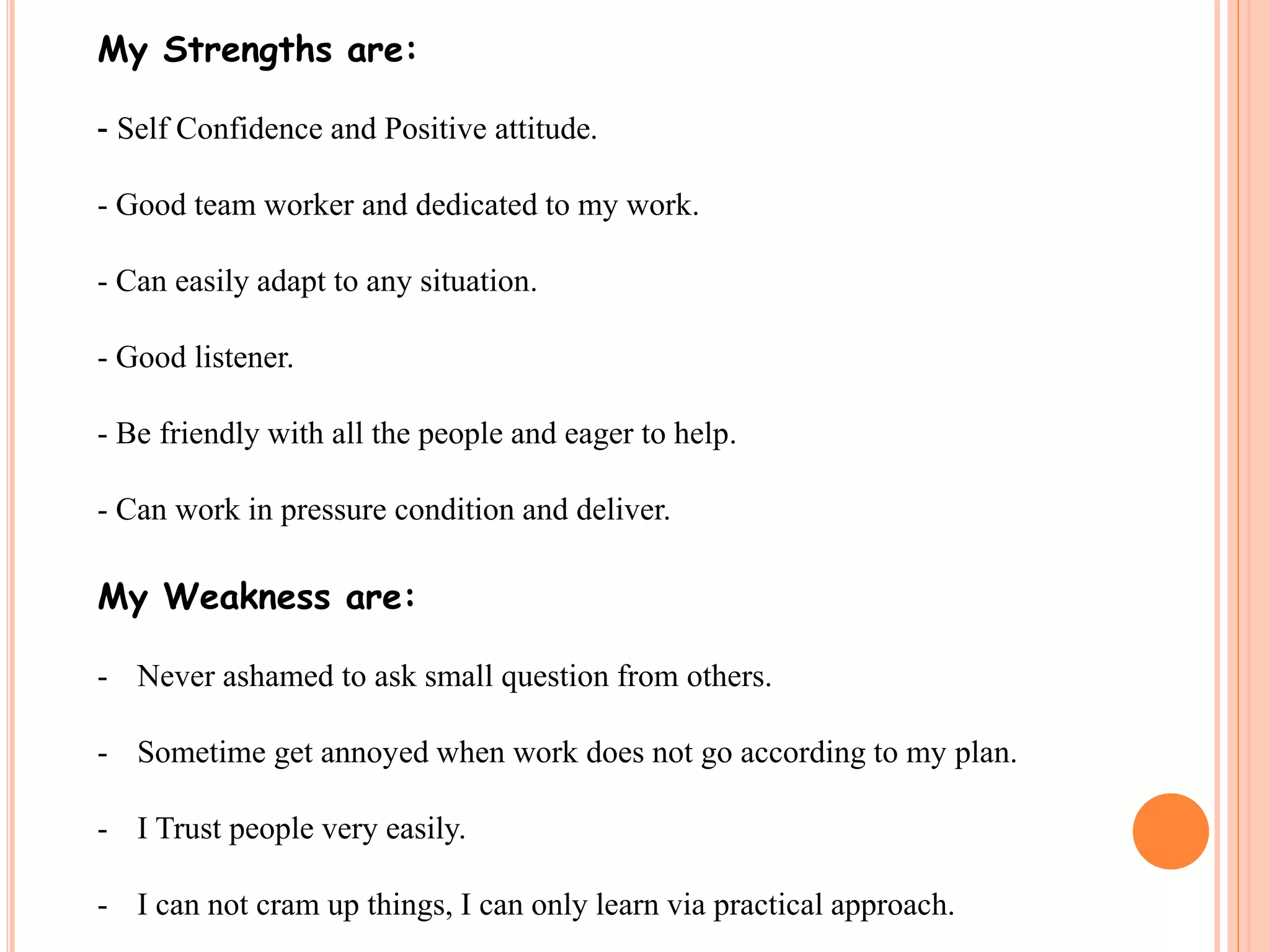 My Strengths are: 
- Self Confidence and Positive attitude. 
- Good team worker and dedicated to my work. 
- Can easily adapt to any situation. 
- Good listener. 
- Be friendly with all the people and eager to help. 
- Can work in pressure condition and deliver. 
My Weakness are: 
- Never ashamed to ask small question from others. 
- Sometime get annoyed when work does not go according to my plan. 
- I Trust people very easily. 
- I can not cram up things, I can only learn via practical approach. 
 