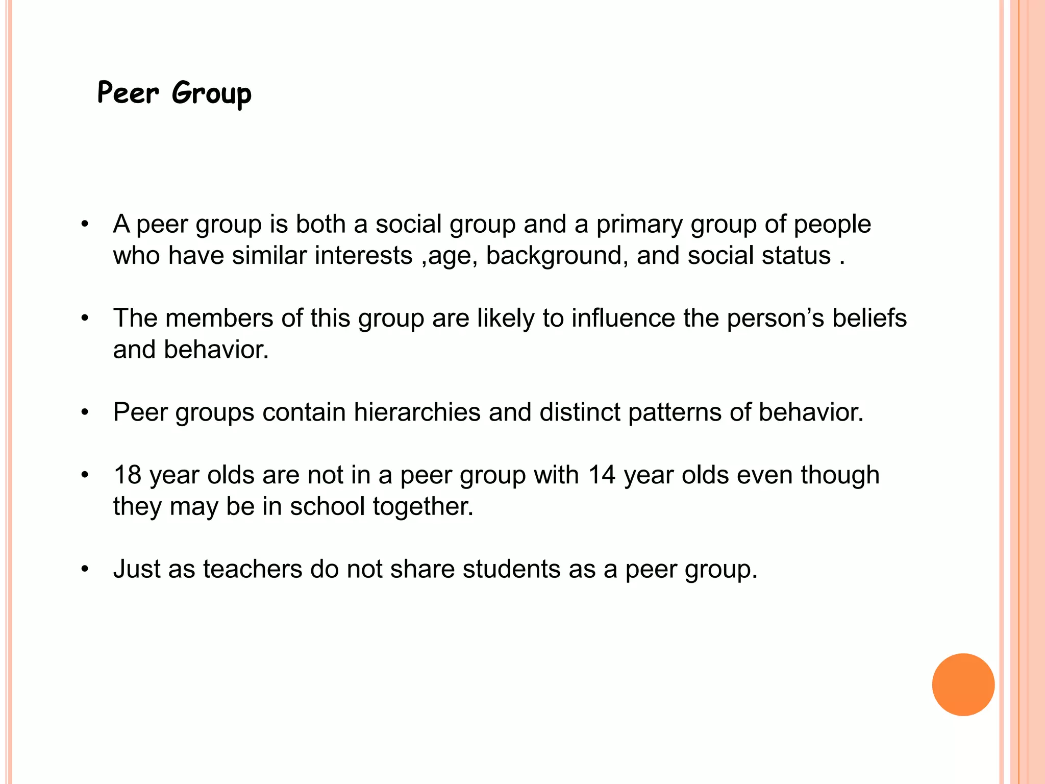 Peer Group 
• A peer group is both a social group and a primary group of people 
who have similar interests ,age, background, and social status . 
• The members of this group are likely to influence the person’s beliefs 
and behavior. 
• Peer groups contain hierarchies and distinct patterns of behavior. 
• 18 year olds are not in a peer group with 14 year olds even though 
they may be in school together. 
• Just as teachers do not share students as a peer group. 
 